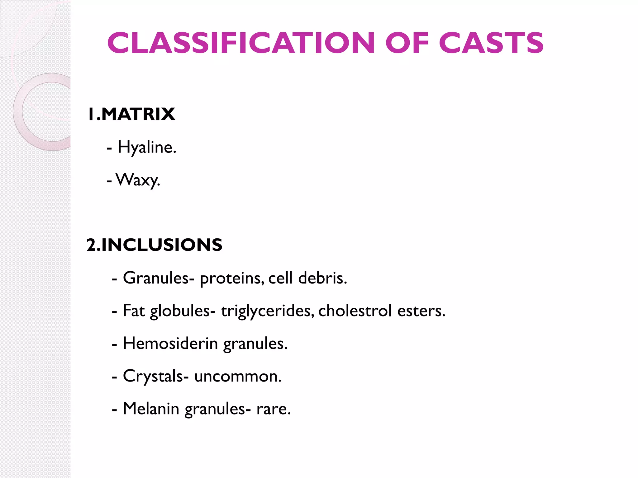 CLASSIFICATION OF CASTS
1.MATRIX
- Hyaline.
- Waxy.
2.INCLUSIONS
- Granules- proteins, cell debris.
- Fat globules- triglycerides, cholestrol esters.
- Hemosiderin granules.
- Crystals- uncommon.
- Melanin granules- rare.

 