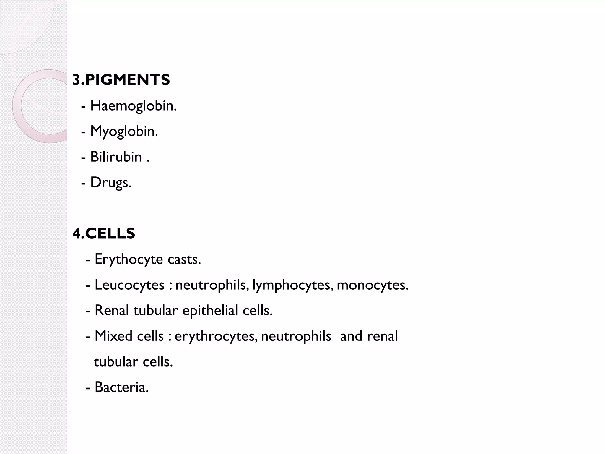 3.PIGMENTS
- Haemoglobin.
- Myoglobin.
- Bilirubin .
- Drugs.
4.CELLS
- Erythocyte casts.
- Leucocytes : neutrophils, lymphocytes, monocytes.
- Renal tubular epithelial cells.
- Mixed cells : erythrocytes, neutrophils and renal
tubular cells.
- Bacteria.

 