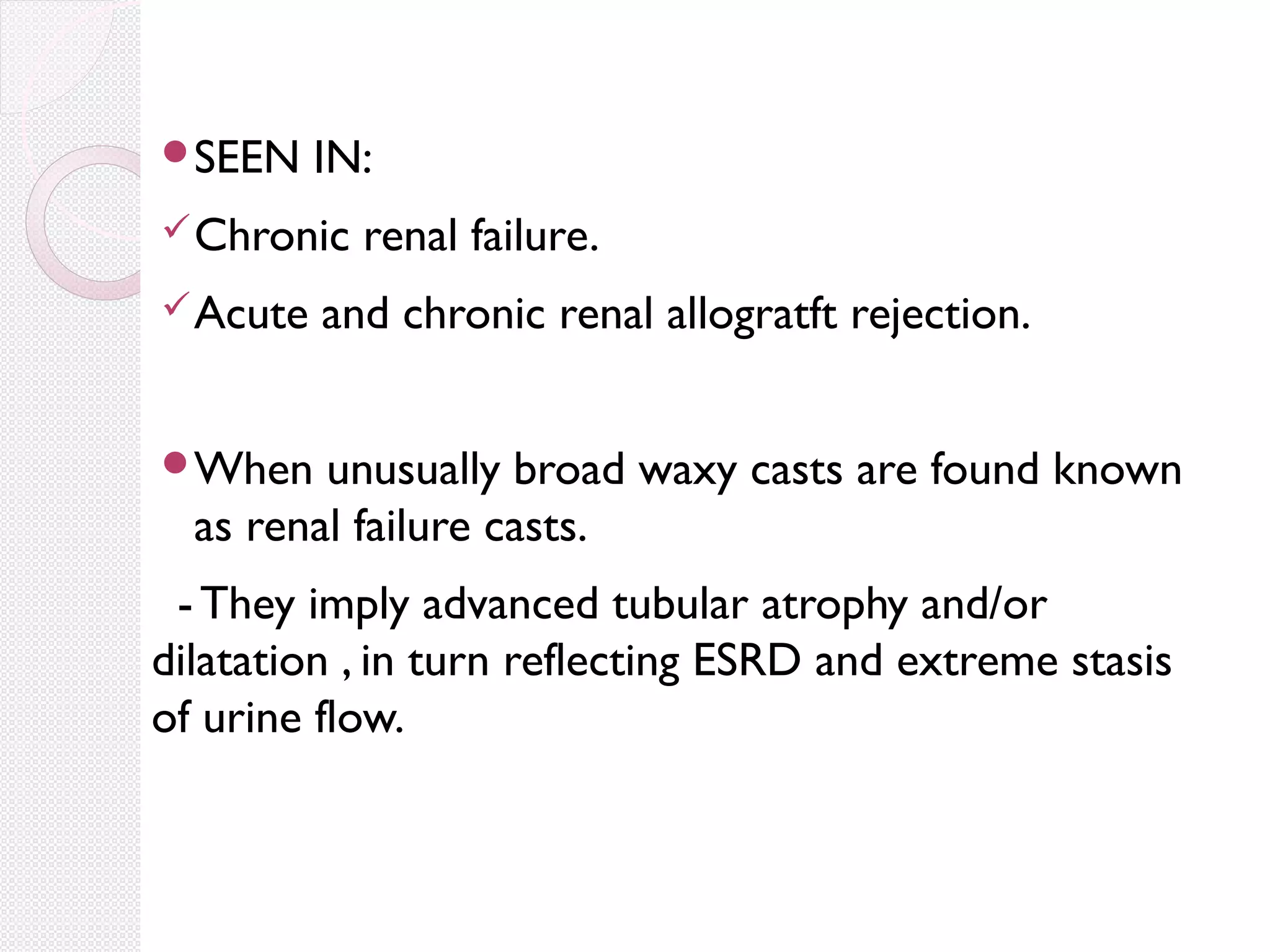 SEEN

IN:

 Chronic
 Acute

renal failure.

and chronic renal allogratft rejection.

When

unusually broad waxy casts are found known
as renal failure casts.

- They imply advanced tubular atrophy and/or
dilatation , in turn reflecting ESRD and extreme stasis
of urine flow.

 
