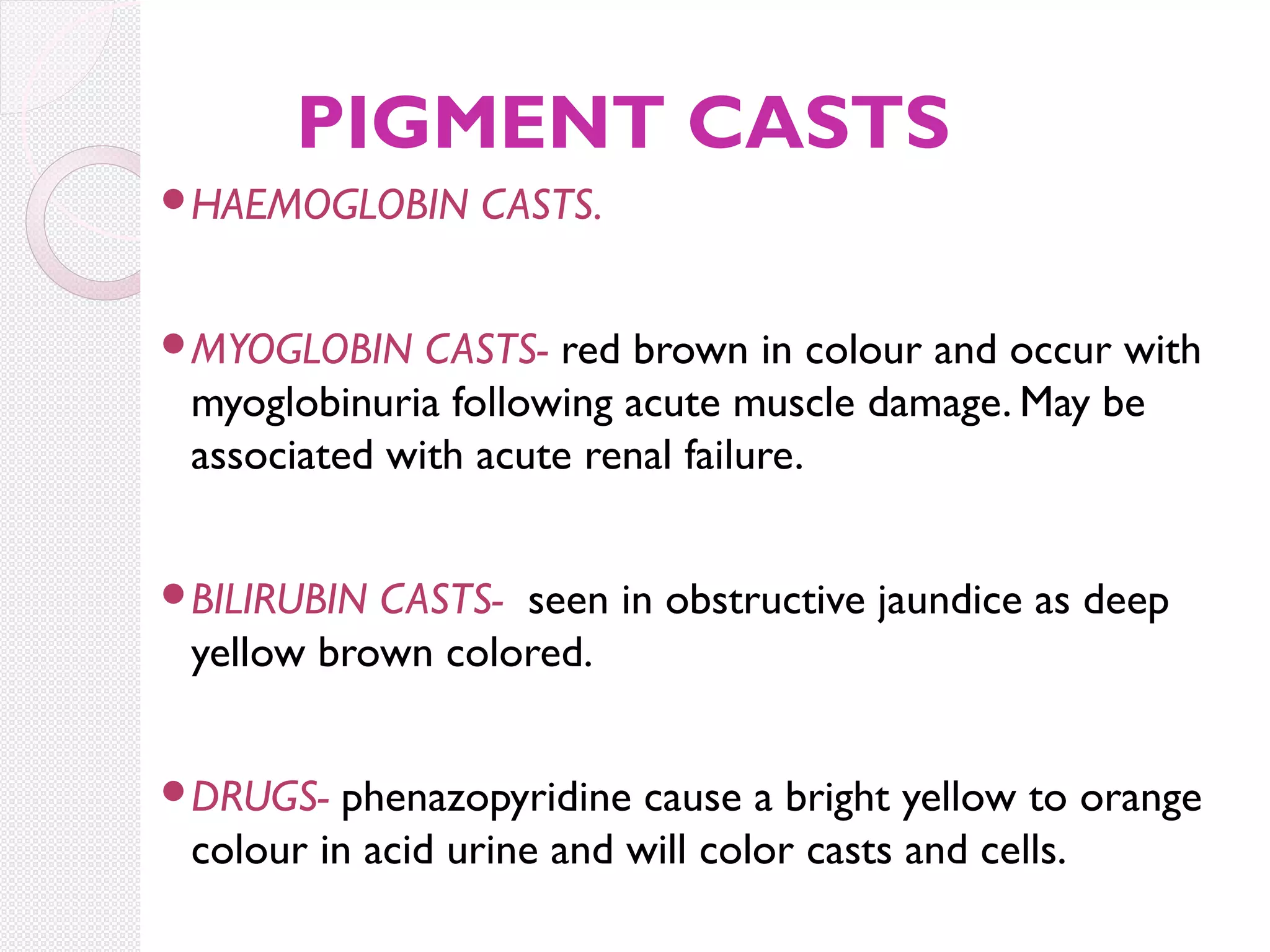 PIGMENT CASTS
HAEMOGLOBIN

CASTS.

MYOGLOBIN

CASTS- red brown in colour and occur with
myoglobinuria following acute muscle damage. May be
associated with acute renal failure.

BILIRUBIN

CASTS- seen in obstructive jaundice as deep
yellow brown colored.

DRUGS-

phenazopyridine cause a bright yellow to orange
colour in acid urine and will color casts and cells.

 