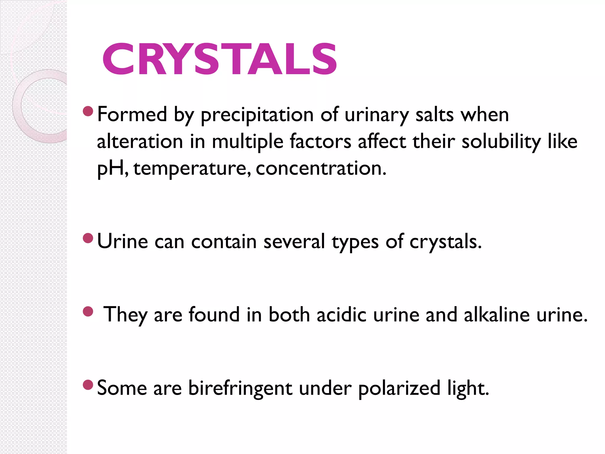 CRYSTALS
Formed

by precipitation of urinary salts when
alteration in multiple factors affect their solubility like
pH, temperature, concentration.

Urine

can contain several types of crystals.

 They

are found in both acidic urine and alkaline urine.

Some

are birefringent under polarized light.

 