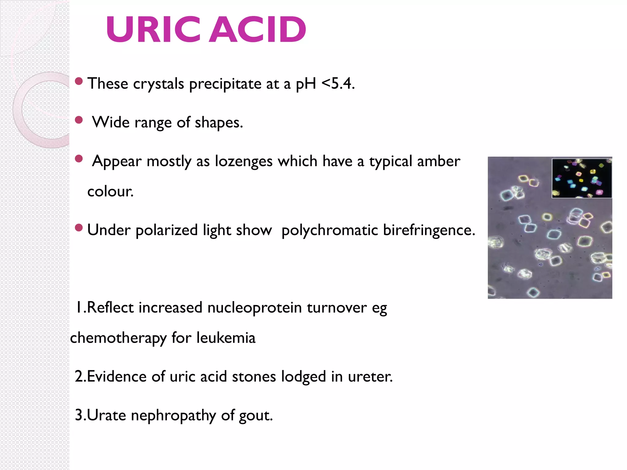 URIC ACID
These

crystals precipitate at a pH <5.4.



Wide range of shapes.



Appear mostly as lozenges which have a typical amber

colour.
Under

polarized light show polychromatic birefringence.

1.Reflect increased nucleoprotein turnover eg
chemotherapy for leukemia
2.Evidence of uric acid stones lodged in ureter.
3.Urate nephropathy of gout.

 