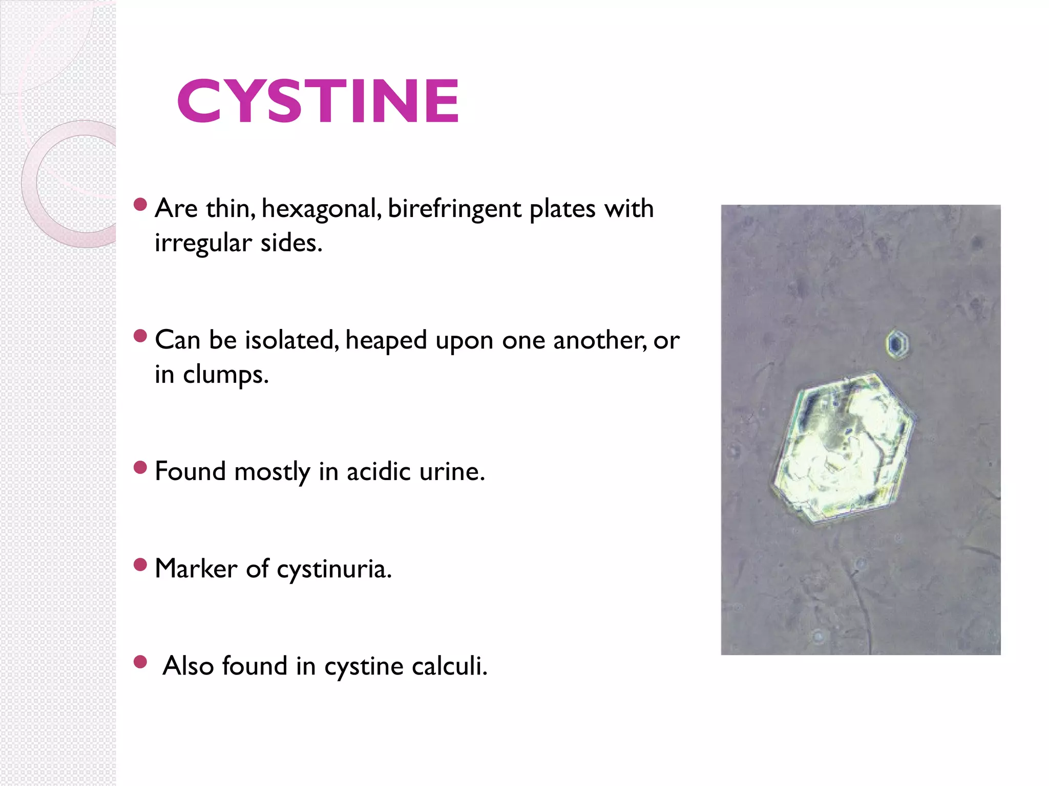 CYSTINE
Are

thin, hexagonal, birefringent plates with
irregular sides.

Can

be isolated, heaped upon one another, or
in clumps.

Found

mostly in acidic urine.

Marker



of cystinuria.

Also found in cystine calculi.

 