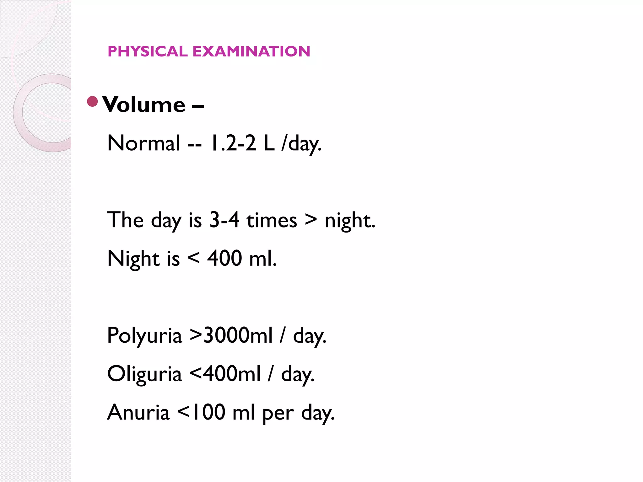 PHYSICAL EXAMINATION

Volume

–

Normal -- 1.2-2 L /day.
The day is 3-4 times > night.
Night is < 400 ml.
Polyuria >3000ml / day.
Oliguria <400ml / day.
Anuria <100 ml per day.

 