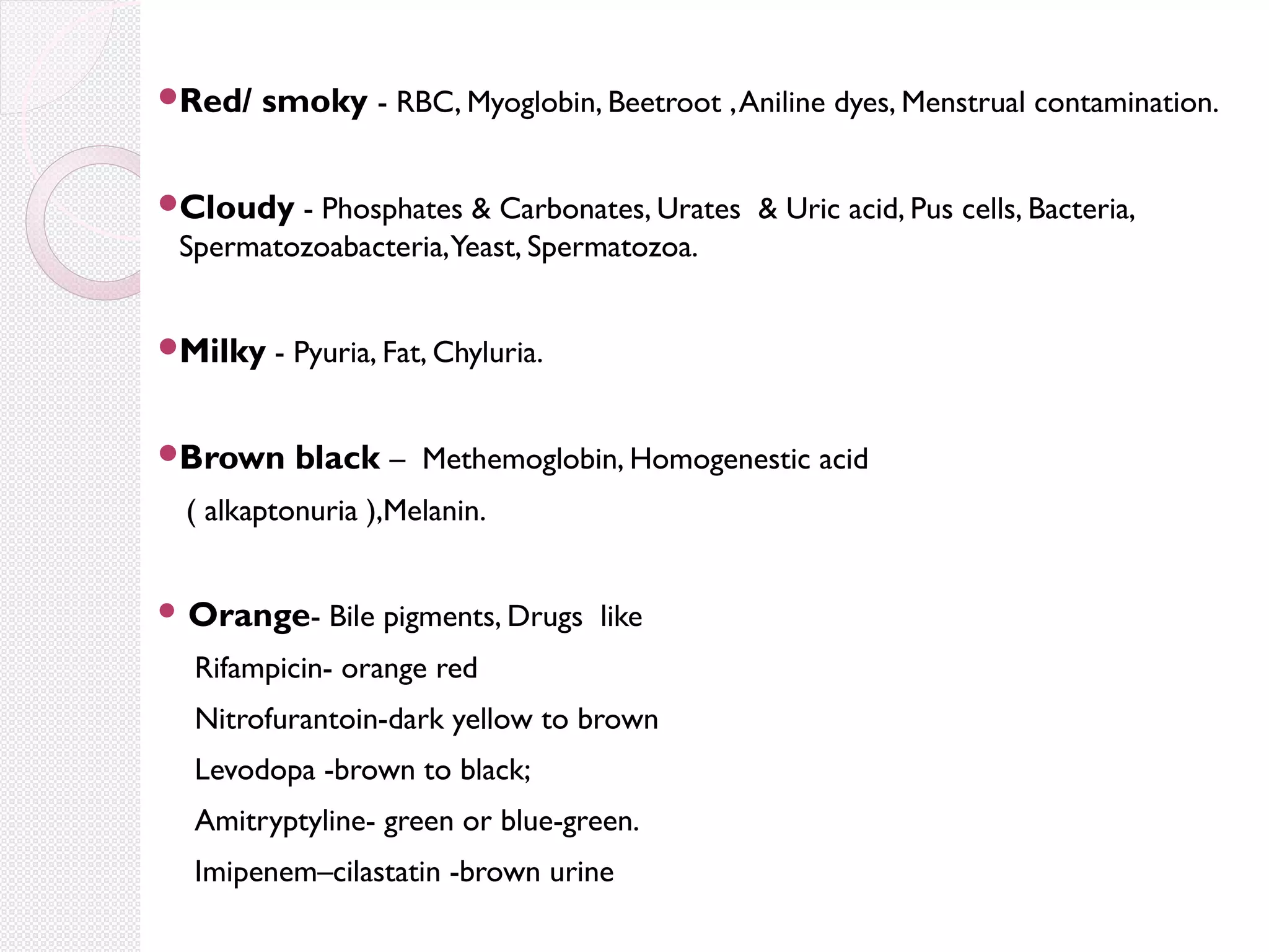 
Red/

smoky - RBC, Myoglobin, Beetroot , Aniline dyes, Menstrual contamination.


Cloudy - Phosphates & Carbonates, Urates & Uric acid, Pus cells, Bacteria,

Spermatozoabacteria,Yeast, Spermatozoa.

Milky - Pyuria, Fat, Chyluria.

Brown

black – Methemoglobin, Homogenestic acid

( alkaptonuria ),Melanin.
 Orange-

Bile pigments, Drugs like

Rifampicin- orange red
Nitrofurantoin-dark yellow to brown
Levodopa -brown to black;
Amitryptyline- green or blue-green.
Imipenem–cilastatin -brown urine

 