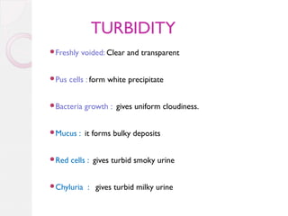 TURBIDITY
Freshly

Pus

voided: Clear and transparent

cells : form white precipitate

Bacteria

Mucus

Red

growth : gives uniform cloudiness.

: it forms bulky deposits

cells : gives turbid smoky urine

Chyluria

: gives turbid milky urine

 