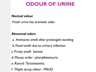 ODOUR OF URINE
Normal odour
Fresh urine has aromatic odor
Abnormal odors
a. Ammonia smell: after prolonged standing
b. Fecal smell: due to urinary infection.
c. Fruity smell: ketosis
d. Mousy order : phenylketonuria.
e. Rancid : Tyrosinaemia.
f. Maple syrup odour : MSUD

 