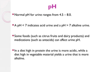 pH
Normal

A

pH for urine ranges from 4.5 – 8.0.

pH < 7 indicates acid urine and a pH > 7 alkaline urine.

Some

foods (such as citrus fruits and dairy products) and
medications (such as antacids) can affect urine pH.

In

a diet high in protein the urine is more acidic, while a
diet high in vegetable material yields a urine that is more
alkaline.

 