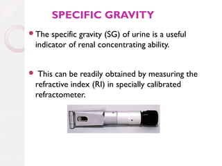 SPECIFIC GRAVITY
The

specific gravity (SG) of urine is a useful
indicator of renal concentrating ability.
This can be readily obtained by measuring the
refractive index (RI) in specially calibrated
refractometer.



 