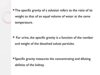 The

specific gravity of a solution refers to the ratio of its

weight to that of an equal volume of water at the same
temperature.

 For

urine, the specific gravity is a function of the number

and weight of the dissolved solute particles.

Specific

gravity measures the concentrating and diluting

abilities of the kidney.

 