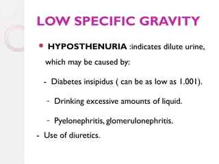 LOW SPECIFIC GRAVITY


HYPOSTHENURIA :indicates dilute urine,

which may be caused by:
- Diabetes insipidus ( can be as low as 1.001).
- Drinking excessive amounts of liquid.
- Pyelonephritis, glomerulonephritis.
- Use of diuretics.

 