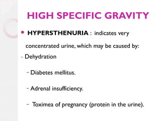 HIGH SPECIFIC GRAVITY


HYPERSTHENURIA : indicates very

concentrated urine, which may be caused by:
- Dehydration
- Diabetes mellitus.
- Adrenal insufficiency.
- Toximea of pregnancy (protein in the urine).

 