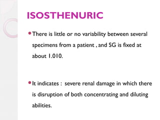 ISOSTHENURIC
There

is little or no variability between several

specimens from a patient , and SG is fixed at
about 1.010.

It

indicates : severe renal damage in which there

is disruption of both concentrating and diluting
abilities.

 
