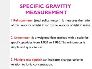 SPECIFIC GRAVITIY
MEASUREMENT
1.Refractometer (total solids meter ): It measures the ratio
of the velocity of light in air to the velocity of light in urine.

2. Urinometer : is a weighted float marked with a scale for
specific gravities from 1.000 to 1.060. The urinometer is
simple and quick to use.

3. Multiple test dipstick : an indicator changes color in
relation to ionic concentration.

 