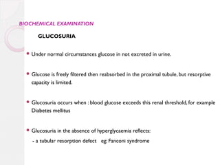 BIOCHEMICAL EXAMINATION

GLUCOSURIA
 Under

normal circumstances glucose in not excreted in urine.

 Glucose

is freely filtered then reabsorbed in the proximal tubule, but resorptive
capacity is limited.

 Glucosuria

occurs when : blood glucose exceeds this renal threshold, for example
Diabetes mellitus

 Glucosuria

in the absence of hyperglycaemia reflects:

- a tubular resorption defect eg: Fanconi syndrome

 