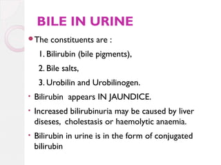 BILE IN URINE
The

constituents are :

1. Bilirubin (bile pigments),
2. Bile salts,
3. Urobilin and Urobilinogen.
•

Bilirubin appears IN JAUNDICE.

•

Increased bilirubinuria may be caused by liver
diseses, cholestasis or haemolytic anaemia.

•

Bilirubin in urine is in the form of conjugated
bilirubin

 
