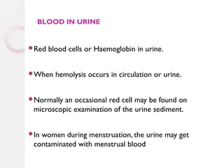 BLOOD IN URINE

Red

blood cells or Haemoglobin in urine.

When

hemolysis occurs in circulation or urine.

Normally

an occasional red cell may be found on
microscopic examination of the urine sediment.

In

women during menstruation, the urine may get
contaminated with menstrual blood

 