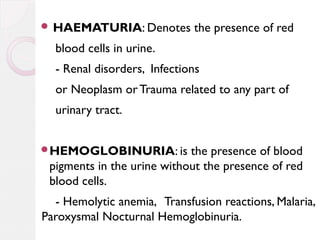  HAEMATURIA: Denotes

the presence of red

blood cells in urine.
- Renal disorders, Infections
or Neoplasm or Trauma related to any part of
urinary tract.
HEMOGLOBINURIA: is

the presence of blood
pigments in the urine without the presence of red
blood cells.

- Hemolytic anemia, Transfusion reactions, Malaria,
Paroxysmal Nocturnal Hemoglobinuria.

 