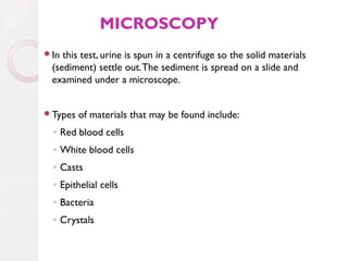MICROSCOPY
In

this test, urine is spun in a centrifuge so the solid materials
(sediment) settle out. The sediment is spread on a slide and
examined under a microscope.

Types

of materials that may be found include:

◦ Red blood cells
◦ White blood cells
◦ Casts
◦ Epithelial cells
◦ Bacteria
◦ Crystals

 