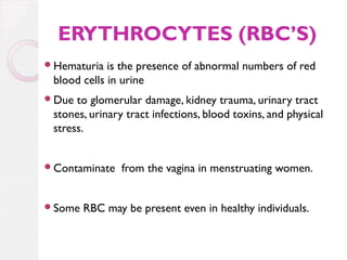 ERYTHROCYTES (RBC’S)
Hematuria

is the presence of abnormal numbers of red
blood cells in urine

Due

to glomerular damage, kidney trauma, urinary tract
stones, urinary tract infections, blood toxins, and physical
stress.

Contaminate

Some

from the vagina in menstruating women.

RBC may be present even in healthy individuals.

 
