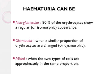 HAEMATURIA CAN BE
Non-glomerular

: 80 % of the erythrocytes show
a regular (or isomorphic) appearance.

Glomerular

: when a similar proportion of
erythrocytes are changed (or dysmorphic).

Mixed

: when the two types of cells are
approximately in the same proportion.

 