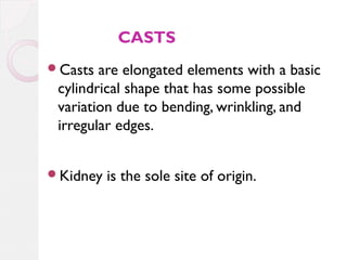 CASTS
Casts

are elongated elements with a basic
cylindrical shape that has some possible
variation due to bending, wrinkling, and
irregular edges.

Kidney

is the sole site of origin.

 