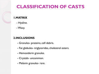 CLASSIFICATION OF CASTS
1.MATRIX
- Hyaline.
- Waxy.
2.INCLUSIONS
- Granules- proteins, cell debris.
- Fat globules- triglycerides, cholestrol esters.
- Hemosiderin granules.
- Crystals- uncommon.
- Melanin granules- rare.

 