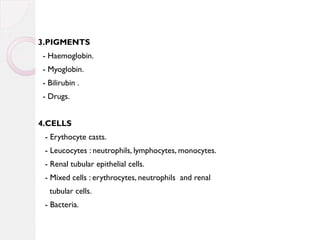 3.PIGMENTS
- Haemoglobin.
- Myoglobin.
- Bilirubin .
- Drugs.
4.CELLS
- Erythocyte casts.
- Leucocytes : neutrophils, lymphocytes, monocytes.
- Renal tubular epithelial cells.
- Mixed cells : erythrocytes, neutrophils and renal
tubular cells.
- Bacteria.

 