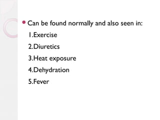 Can

be found normally and also seen in:

1.Exercise
2.Diuretics
3.Heat exposure
4.Dehydration
5.Fever

 