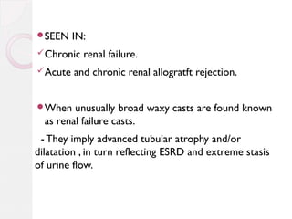 SEEN

IN:

 Chronic
 Acute

renal failure.

and chronic renal allogratft rejection.

When

unusually broad waxy casts are found known
as renal failure casts.

- They imply advanced tubular atrophy and/or
dilatation , in turn reflecting ESRD and extreme stasis
of urine flow.

 