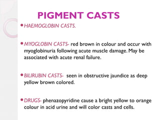 PIGMENT CASTS
HAEMOGLOBIN

CASTS.

MYOGLOBIN

CASTS- red brown in colour and occur with
myoglobinuria following acute muscle damage. May be
associated with acute renal failure.

BILIRUBIN

CASTS- seen in obstructive jaundice as deep
yellow brown colored.

DRUGS-

phenazopyridine cause a bright yellow to orange
colour in acid urine and will color casts and cells.

 