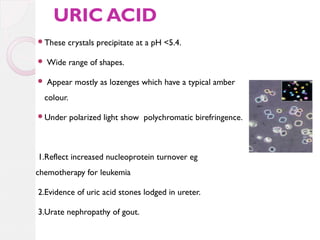 URIC ACID
These

crystals precipitate at a pH <5.4.



Wide range of shapes.



Appear mostly as lozenges which have a typical amber

colour.
Under

polarized light show polychromatic birefringence.

1.Reflect increased nucleoprotein turnover eg
chemotherapy for leukemia
2.Evidence of uric acid stones lodged in ureter.
3.Urate nephropathy of gout.

 