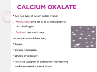 CALCIUM OXALATE
Two
1.

main types of calcium oxalate crystals:

Monohydrated: dumb-bell or as biconcave/biconvex
discs , birefringent.

2.

Bihydrated: bipyramidal shape.

can cause extensive tubular injury
.
Causes:
.Chronic

renal disease.

.Ethylene

glycol toxicity.

. Increased

absorption of oxalates from food following

small bowel resection, crohns disease.

 