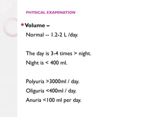 PHYSICAL EXAMINATION

Volume

–

Normal -- 1.2-2 L /day.
The day is 3-4 times > night.
Night is < 400 ml.
Polyuria >3000ml / day.
Oliguria <400ml / day.
Anuria <100 ml per day.

 