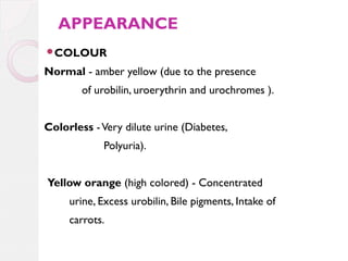 APPEARANCE
COLOUR

Normal - amber yellow (due to the presence
of urobilin, uroerythrin and urochromes ).
Colorless - Very dilute urine (Diabetes,
Polyuria).
Yellow orange (high colored) - Concentrated
urine, Excess urobilin, Bile pigments, Intake of
carrots.

 