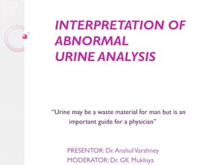 INTERPRETATION OF
ABNORMAL
URINE ANALYSIS

“Urine may be a waste material for man but is an
important guide for a physician”

PRESENTOR: Dr. Anshul Varshney
MODERATOR: Dr. GK Mukhiya

 