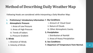 Methodof Describing DailyWeatherMap
3. Winds
i. Direction of Winds
ii. Velocity of Winds
1. Preliminary/ Introductory Information 4. Sky Conditions
2. Atmospheric Pressure
i. Areas of Low Pressure
ii. Areas of High Pressure
iii. Trends of Isobars
iv. Pressure Gradient
i. Amount of Cloud Cover
ii. Nature of Clouds
iii. Other Atmospheric Events
5. Precipitation
i. Distribution of Rainfall
ii. Areas of Heavy Precipitation
6. Sea Conditions
7. Departure of Temperature from Normal.
Following Heads are considered while interpreting a Daily Weather Map:
10
 