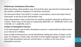 Preliminary/ Introductory Information :
While describing a daily weather map, first of all the date, day and time of observation of
the weather conditions displayed in it should be mentioned.
The Greenwich Mean Time (G.M.T.) is written in parentheses next to the Indian time of
observation at the top of each daily weather map.
Indian daily weather maps usually show the weather conditions observed at 08.30 am or
5.30 pm. These times on the map are respectively 0830 HRS. I.S.T. (0300 HRS. G.M.T.) and
1730 HRS. I.S.T. (1200 HRS. G.M.T.).
Analysis of Atmospheric Pressure:
In the daily weather map of India, atmospheric pressure is represented by isobars drawn
at an interval of 2 millibars.
Areas of high and low pressure can be identified by reading the values of isobars on the
map. For simplicity, in these maps, the letter H of the English language is written on the
area of high atmospheric pressure and the letter L is written on the area of low
atmospheric pressure.
11
 