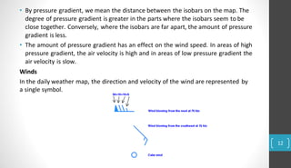 • By pressure gradient, we mean the distance between the isobars on the map. The
degree of pressure gradient is greater in the parts where the isobars seem to be
close together. Conversely, where the isobars are far apart, the amount of pressure
gradient is less.
• The amount of pressure gradient has an effect on the wind speed. In areas of high
pressure gradient, the air velocity is high and in areas of low pressure gradient the
air velocity is slow.
Winds
In the daily weather map, the direction and velocity of the wind are represented by
a single symbol.
12
 