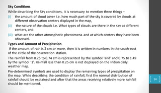 Sky Conditions
While describing the Sky conditions, it is necessary to mention three things –
(iii) what are the other atmospheric phenomena and at which centers they have been
observed.
Types and Amount of Precipitation
If the amount of rain is 2 cm or more, then it is written in numbers in the south-east
of the circle of the observation station.
The rainfall from 0.25 to 0.74 cm is represented by the symbol 'and' and 0.75 to 1.49
by the symbol '1'. Rainfall less than 0.25 cm is not displayed on the Indian daily
weather map.
Pre-determined symbols are used to display the remaining types of precipitation on
the map. While describing the condition of rainfall, first the normal distribution of
rainfall should be explained and after that the areas receiving relatively more rainfall
should be mentioned.
(ii)
(i) the amount of cloud cover i.e. how much part of the sky is covered by clouds at
different observation centers displayed in the map,
the nature of the clouds i.e. What types of clouds are there in the sky at different
centers, and
14
 