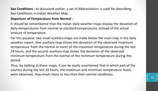 Sea Conditions : As discussed earlier, a set of Abbreviations is used for describing
Sea Conditions in Indian Weather Map.
Departure of Temperature from Normal :
It should be remembered that the Indian daily weather maps display the deviation of
daily temperatures from normal or standard temperatures instead of the actual
amount of temperature.
For this purpose two small auxiliary maps are made below the main map in the daily
weather report. One auxiliary map shows the deviation of the observed maximum
temperature from the normal or norm of the maximum temperature during the last
24 hours, and the second auxiliary map shows the deviation of the observed
minimum temperature from the normal of the minimum temperature during this
period.
Thus, by looking at these maps, it can be easily ascertained that in which part of the
country during the last 24 hours, the maximum and minimum temperature levels
were observed, how much more or less than their normal conditions.
15
 