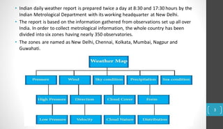 • Indian daily weather report is prepared twice a day at 8:30 and 17:30 hours by the
Indian Metrological Department with its working headquarter at New Delhi.
• The report is based on the information gathered from observations set up all over
India. In order to collect metrological information, the whole country has been
divided into six zones having nearly 350 observatories.
• The zones are named as New Delhi, Chennai, Kolkata, Mumbai, Nagpur and
Guwahati.
3
 
