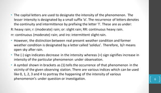 • The capital letters are used to designate the intensity of the phenomenon. The
lesser intensity is designated by a small suffix ‘o’. The recurrence of letters denotes
the continuity and intermittence by prefixing the letter ‘I’. These are as under:
R: heavy rain; r: (moderate) rain; or: slight rain; RR: continuous heavy rain.
rr: continuous (moderate) rain; and iro: intermittent slight rain.
• However, the distinction between real present weather condition and former
weather condition is designated by a letter called ‘solidus’. Therefore, b/r means
open sky after rain.
• The (-) sign indicates decrease in the intensity whereas (+) sign signifies increase in
intensity of the particular phenomenon under observation.
• A symbol shown in brackets as (1) tells the occurrence of that phenomenon in the
vicinity of the given observing station. There are various indices which can be used
like 0, 1, 2, 3 and 4 to portray the happening of the intensity of various
phenomenon’s under question or investigation. 6
 