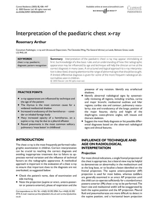 Interpretation of the paediatric chest x-ray
Rosemary Arthur
Consultant Radiologist, x-ray and Ultrasound Department,The ClarendonWing,The General Inf|rmary at Leeds, Belmont Grove, Leeds
LS2 9NS,UK
Summary Interpretation of the paediatric chest x-ray may appear intimidating at
f|rst, butknowledge of a few basic rules and an understanding of how the radiographic
appearance may be influenced by age and technique will help the clinician arrive atthe
correctdiagnosisin many cases. A structured and logical approachto x-ray interpreta-
tionisdescribed, drawingattentiontotherangeofabnormalsignsthatshouldbesought.
A limited differential diagnosis is given for some of the more frequent radiological ab-
normalities seenin children.

c 2003 Elsevier Ltd. Allrightsreserved.
KEYWORDS
chest x-ray; paediatric;
diagnosis; pattern recognition
PRACTICE POINTS
* x-ray appearances are influencedby technique and
the age of the patient
* The thymus is the most common cause for a
widened mediastinal shadow
* Increased translucencyof the hemithoraxFconsi-
der an inhaled foreign body
* Hazy increased opacity of a hemithorax, on a
supine x-ray, may be due to a pleural effusion
* Round pneumonia is the most common solitary
pulmonary ‘mass lesion’ in childhood
INTRODUCTION
The chest x-ray is the most frequently performed radio-
graphic examination in children. Correct interpretation
can be crucial to reaching the correct diagnosis and
avoiding inappropriate treatment due to failure to ap-
preciate normal variation and the influence of technical
factors on the radiographic appearance. A methodical
approach is important in the evaluation of a chest x-ray
to ensure that important clues to the diagnosis are not
overlooked, as suggested below:
* Check the patient’s name, date of examination and
side marking.
* Note the projection (supine or erect, antero-poster-
ior or postero-anterior), phase of respiration and the
presence of any rotation. Identify any artefactual
shadows.
* Identify abnormal radiological signs by systemati-
cally reviewing all regions, including: trachea, carina
and major bronchi; mediastinal outlines and hilar
regions; cardiac size and contour; pulmonary vascu-
larity; size and translucency of the lungs; position of
the major f|ssures; clarity and height of the
diaphragms; costo-phrenic angles; soft tissues and
thoracic skeleton.
* Suggest themostlikelydiagnosis or listpossible differ-
ential diagnoses based on the observed radiological
signs and clinical features.
INFLUENCEOF TECHNIQUE AND
AGEONRADIOLOGICAL
INTERPRETATION
Projection
Formostclinicalindications, a single frontalprojection of
the chestis appropriate, but a lateralviewmaybe helpful
to demonstrate an abnormality in the mediastinum and
at the lung base, or to localize a lesion identif|ed on the
frontal projection. The supine antero-posterior (AP)
projection is used for most babies, whereas toddlers
are generally examined in an erect AP projection until
the child can co-operate suff|ciently for a standard erect
postero-anterior (PA) chest x-ray to be performed.The
heart size and mediastinal width will be exaggerated by
both the supine position and the AP projection. Pleural
fluid and pneumothoraces are more diff|cult to detect in
the supine position, and a horizontal beam projection
Correspondence to: RA.Tel.:+44(0) 113 392 3784; Fax:+44(0) 113 392
3775; E-mail: rosemary.arthur@leedsth.nhs.uk andr.arthur@ukonline.
co.uk
Current Paediatrics (2003) 13, 438--447

c 2003 Elsevier Ltd. All rights reserved.
doi:10.1016/S0957-5839(03)00089-7
 