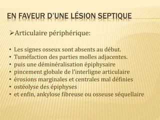 EN FAVEUR D’UNE LÉSION SEPTIQUE
Articulaire périphérique:
• Les signes osseux sont absents au début.
• Tuméfaction des parties molles adjacentes.
• puis une déminéralisation épiphysaire
• pincement globale de l’interligne articulaire
• érosions marginales et centrales mal définies
• ostéolyse des épiphyses
• et enfin, ankylose fibreuse ou osseuse séquellaire
 