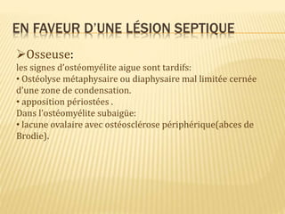 EN FAVEUR D’UNE LÉSION SEPTIQUE
Osseuse:
les signes d’ostéomyélite aigue sont tardifs:
• Ostéolyse métaphysaire ou diaphysaire mal limitée cernée
d’une zone de condensation.
• apposition périostées .
Dans l’ostéomyélite subaigüe:
• lacune ovalaire avec ostéosclérose périphérique(abces de
Brodie).
 