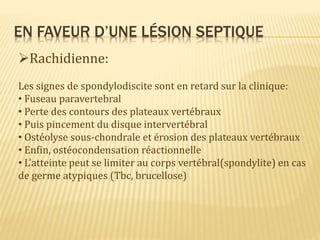 EN FAVEUR D’UNE LÉSION SEPTIQUE
Rachidienne:
Les signes de spondylodiscite sont en retard sur la clinique:
• Fuseau paravertebral
• Perte des contours des plateaux vertébraux
• Puis pincement du disque intervertébral
• Ostéolyse sous-chondrale et érosion des plateaux vertébraux
• Enfin, ostéocondensation réactionnelle
• L’atteinte peut se limiter au corps vertébral(spondylite) en cas
de germe atypiques (Tbc, brucellose)
 