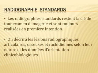 RADIOGRAPHIE STANDARDS
• Les radiographies standards restent la clé de
tout examen d’imagerie et sont toujours
réalisées en première intention.
• On décrira les lésions radiographiques
articulaires, osseuses et rachidiennes selon leur
nature et les données d’orientation
clinicobiologiques.
 