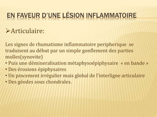 EN FAVEUR D’UNE LÉSION INFLAMMATOIRE
Articulaire:
Les signes de rhumatisme inflammatoire peripherique se
traduisent au début par un simple gonflement des parties
molles(synovite)
• Puis une démineralisation métaphysoépiphysaire « en bande »
• Des érosions épiphysaires
• Un pincement irrégulier mais global de l’interligne articulaire
• Des géodes sous chondrales.
 