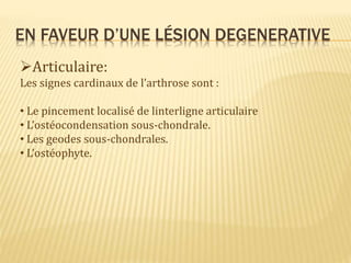 EN FAVEUR D’UNE LÉSION DEGENERATIVE
Articulaire:
Les signes cardinaux de l’arthrose sont :
• Le pincement localisé de linterligne articulaire
• L’ostéocondensation sous-chondrale.
• Les geodes sous-chondrales.
• L’ostéophyte.
 
